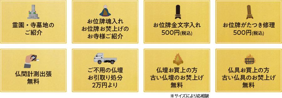 (1)霊園・寺墓地のご紹介、(2)お位牌魂入れ・お位牌お焚上げのお寺様ご紹介、(3)お位牌金文字入れ 500円(税込)、(4)お位牌がたつき修理 500円(税込)、(5)仏間計測出張 無料、(6)ご不用の仏壇お引取り処分2万円より、(7)仏壇お買上の方 古い仏壇のお焚上げ無料、(8)仏具お買上の方 古い仏具のお焚上げ無料