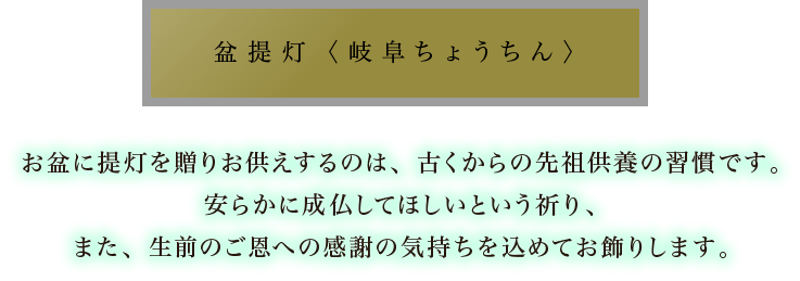 盆提灯〈岐阜ちょうちん〉：盆提灯は、ご先祖様や故人が、迷わず帰って来られるように置く目印です。岐阜の伝統工芸品、繊細優美な岐阜ちょうちんが有名です。