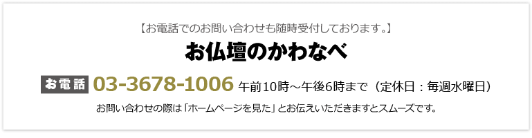 【お電話でのお問い合わせも随時受付しております。】 お仏壇のかわなべ：お電話は03-3678-1006。午前9時〜午後6時まで（定休日：毎週水曜日）