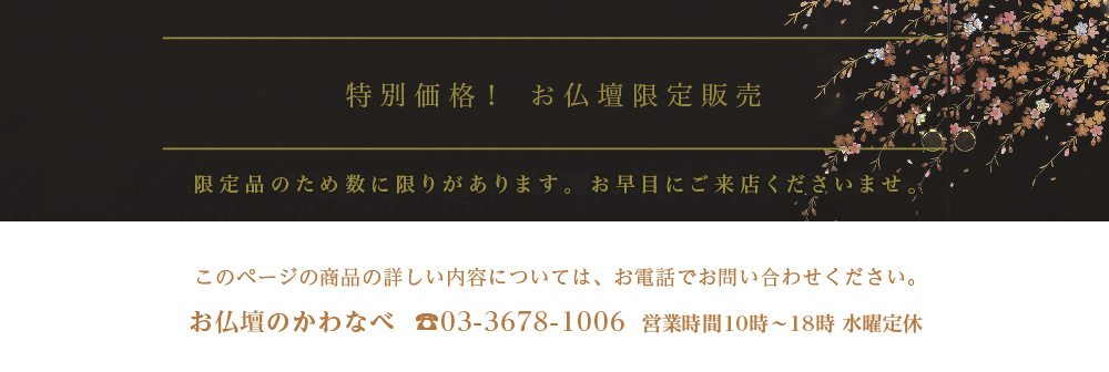 特別価格！ お仏壇限定販売。限定品のため数に限りがあります。お早目にご来店くださいませ。【お仏壇のかわなべ】TEL03-3678-1006（営業時間 9時〜17時 水曜定休）